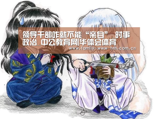 领导干部咋就不能“亲自”_时事政治_中公教育网|华体会体育(图1) 华体会体育